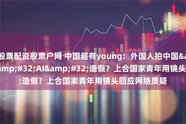 股票配资股票户网 中国超有young:外国人拍中国 = AI 造假?上合国家青年用镜头回应网络质疑
