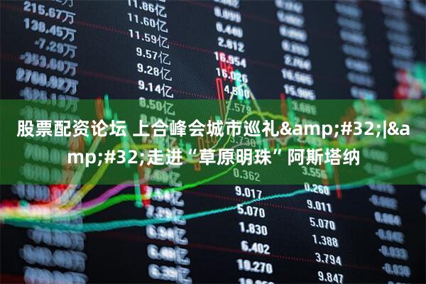 股票配资论坛 上合峰会城市巡礼&#32;|&#32;走进“草原明珠”阿斯塔纳