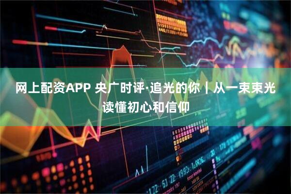网上配资APP 央广时评·追光的你｜从一束束光读懂初心和信仰