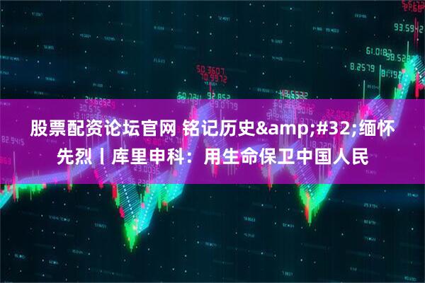 股票配资论坛官网 铭记历史&#32;缅怀先烈丨库里申科：用生命保卫中国人民