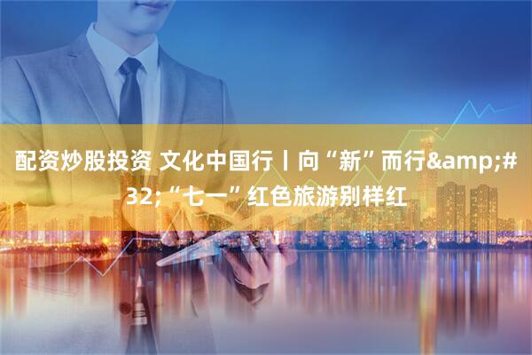 配资炒股投资 文化中国行丨向“新”而行&#32;“七一”红色旅游别样红