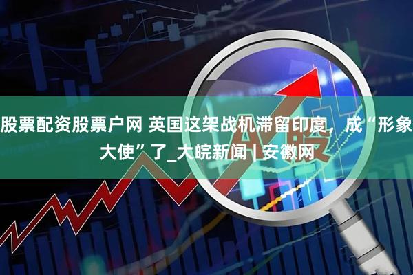 股票配资股票户网 英国这架战机滞留印度，成“形象大使”了_大皖新闻 | 安徽网