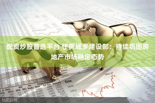 配资炒股首选平台 住房城乡建设部：持续巩固房地产市场稳定态势