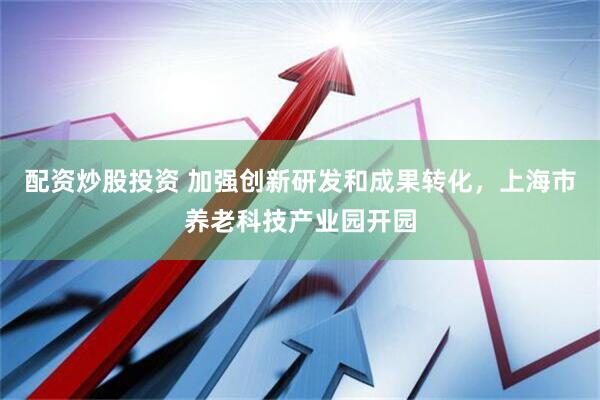 配资炒股投资 加强创新研发和成果转化，上海市养老科技产业园开园