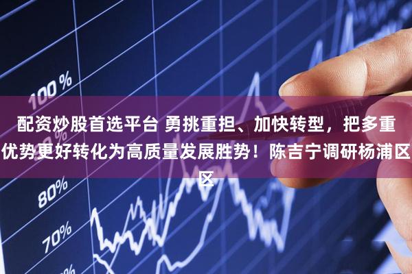 配资炒股首选平台 勇挑重担、加快转型，把多重优势更好转化为高质量发展胜势！陈吉宁调研杨浦区