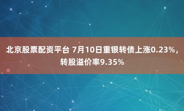 北京股票配资平台 7月10日重银转债上涨0.23%，转股溢价率9.35%