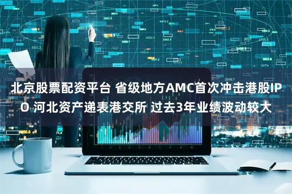 北京股票配资平台 省级地方AMC首次冲击港股IPO 河北资产递表港交所 过去3年业绩波动较大