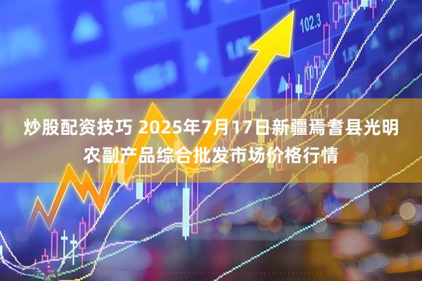炒股配资技巧 2025年7月17日新疆焉耆县光明农副产品综合批发市场价格行情