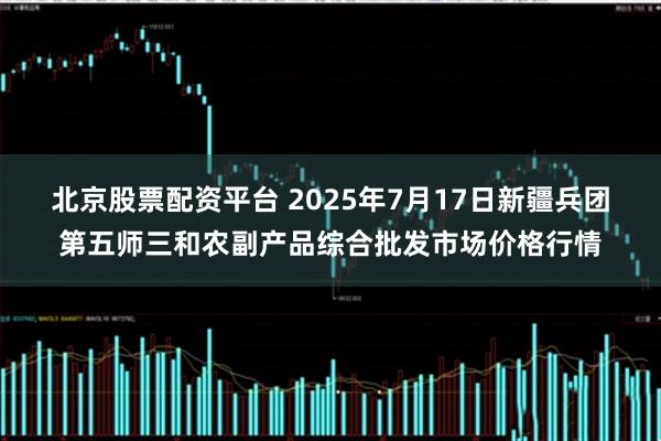 北京股票配资平台 2025年7月17日新疆兵团第五师三和农副产品综合批发市场价格行情