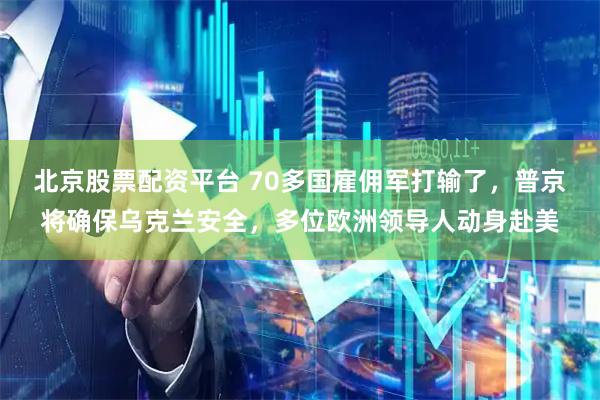 北京股票配资平台 70多国雇佣军打输了,普京将确保乌克兰安全,多位欧洲领导人动身赴美