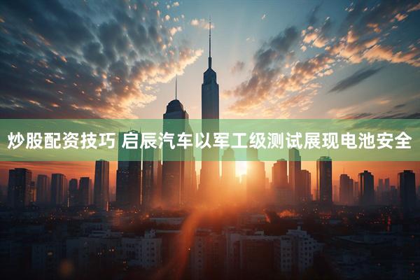 炒股配资技巧 启辰汽车以军工级测试展现电池安全
