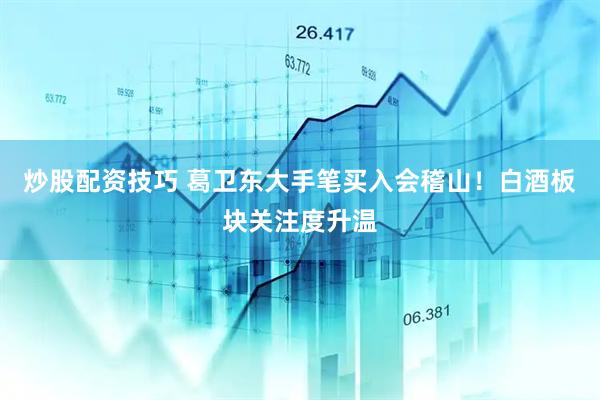 炒股配资技巧 葛卫东大手笔买入会稽山！白酒板块关注度升温
