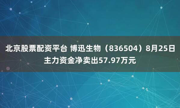 北京股票配资平台 博迅生物（836504）8月25日主力资金净卖出57.97万元