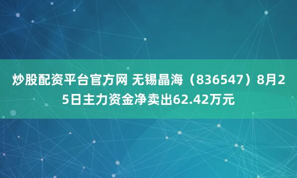 炒股配资平台官方网 无锡晶海（836547）8月25日主力资金净卖出62.42万元