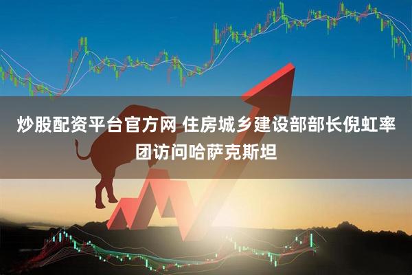 炒股配资平台官方网 住房城乡建设部部长倪虹率团访问哈萨克斯坦