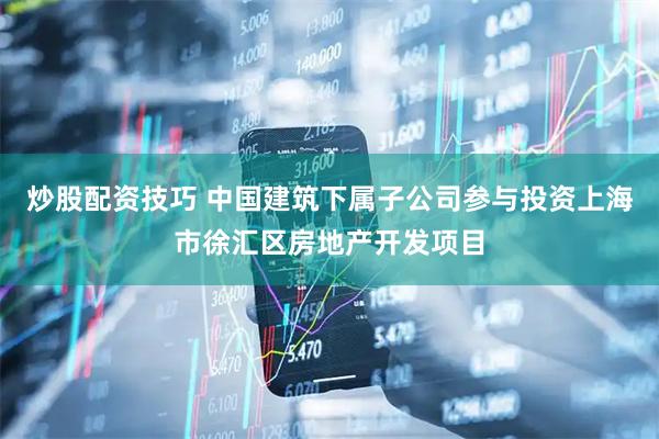炒股配资技巧 中国建筑下属子公司参与投资上海市徐汇区房地产开发项目
