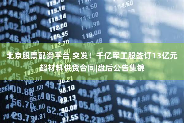 北京股票配资平台 突发！千亿军工股签订13亿元超材料供货合同|盘后公告集锦