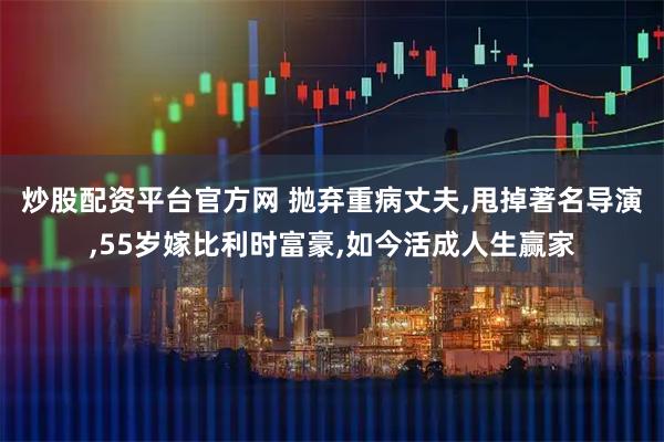 炒股配资平台官方网 抛弃重病丈夫,甩掉著名导演,55岁嫁比利时富豪,如今活成人生赢家