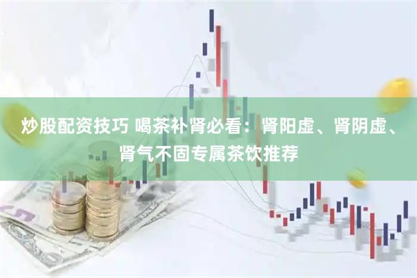 炒股配资技巧 喝茶补肾必看：肾阳虚、肾阴虚、肾气不固专属茶饮推荐