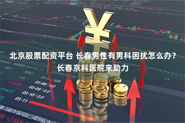 北京股票配资平台 长春男性有男科困扰怎么办？长春京科医院来助力