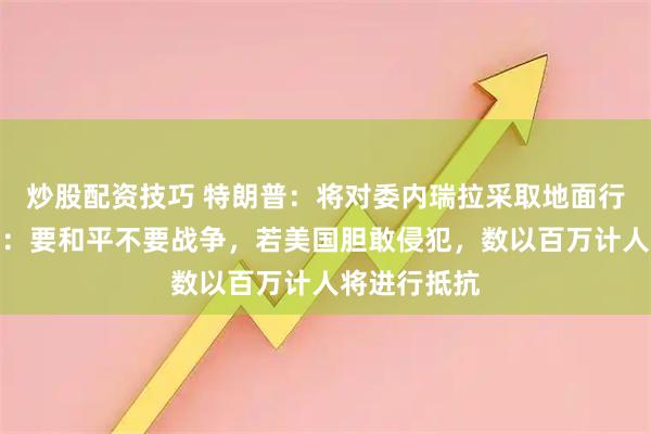 炒股配资技巧 特朗普：将对委内瑞拉采取地面行动！马杜罗：要和平不要战争，若美国胆敢侵犯，数以百万计人将进行抵抗